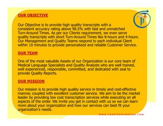 OUR OBJECTIVE

Our Objective is to provide high quality transcripts with a
consistent accuracy rating above 98.5% with fast and unmatched
Turn-Around Times. As per our Clients requirement, we even serve
quality transcripts with short Turn-Around Times like 8-hours and 4-hours.
Our Management and Quality Teams respond to each individual Client
within 10 minutes to provide personalized and reliable Customer Service.

OUR TEAM

One of the most valuable Assets of our Organization is our core team of
Medical Language Specialists and Quality Analysts who are well trained,
well experienced, responsible, committed, and dedicated with zeal to
provide Quality Reports.

OUR MISSION

Our mission is to provide high quality service in timely and cost-effective
manner, coupled with excellent customer service. We aim to be the market
leader by providing low cost transcription services while executing on all
aspects of the order. We invite you get in contact with us so we can learn
more about your organization and how our services can best fit your
organization's needs.
                                                 www.taskinformatics.com
 