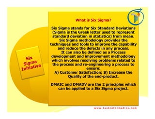 What is Six Sigma?

 Six Sigma stands for Six Standard Deviations
 (Sigma is the Greek letter used to represent
 standard deviation in statistics) from mean.
      Six Sigma methodology provides the
techniques and tools to improve the capability
    and reduce the defects in any process.
       It can also be defined as a Process
 development and improvement methodology
 which involves resolving problems related to
 the process and re-engineering a process to
                     ensure:
   A) Customer Satisfaction; B) Increase the
           Quality of the end-product.

DMAIC and DMADV are the 2 principles which
   can be applied to a Six Sigma project.




                       www.taskinformatics.com
 