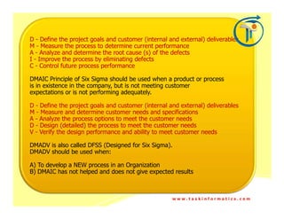 D - Define the project goals and customer (internal and external) deliverables
M - Measure the process to determine current performance
A - Analyze and determine the root cause (s) of the defects
I - Improve the process by eliminating defects
C - Control future process performance

DMAIC Principle of Six Sigma should be used when a product or process
is in existence in the company, but is not meeting customer
expectations or is not performing adequately.

D - Define the project goals and customer (internal and external) deliverables
M - Measure and determine customer needs and specifications
A - Analyze the process options to meet the customer needs
D - Design (detailed) the process to meet the customer needs
V - Verify the design performance and ability to meet customer needs

DMADV is also called DFSS (Designed for Six Sigma).
DMADV should be used when:

A) To develop a NEW process in an Organization
B) DMAIC has not helped and does not give expected results



                                                     www.taskinformatics.com
 