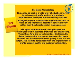 Six Sigma Methodology
 It can may be used in a wide array of situations varying
       from business transformations and strategic
   improvements to simpler problem-solving exercises.
 Six Sigma projects in healthcare organizations tend to
  focus on the operational aspects of service delivery
    rather than the clinical decision-making process.

      Six Sigma incorporates the basic principles and
 techniques used in Business, Statistics, and Engineering.
   These three form the core elements of Six Sigma. Six
   Sigma improves the process performance, decreases
 variation and maintains consistent quality of the process
output. This leads to defect reduction and improvement in
    profits, product quality and customer satisfaction.




                                 www.taskinformatics.com
 