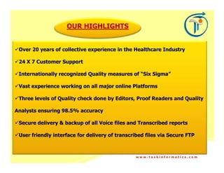 OUR HIGHLIGHTS


 Over 20 years of collective experience in the Healthcare Industry

 24 X 7 Customer Support

 Internationally recognized Quality measures of “Six Sigma”

 Vast experience working on all major online Platforms

 Three levels of Quality check done by Editors, Proof Readers and Quality

Analysts ensuring 98.5% accuracy

 Secure delivery & backup of all Voice files and Transcribed reports

 User friendly interface for delivery of transcribed files via Secure FTP



                                                 www.taskinformatics.com
 