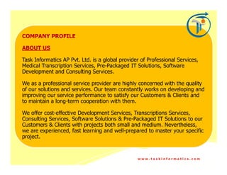 COMPANY PROFILE

ABOUT US

Task Informatics AP Pvt. Ltd. is a global provider of Professional Services,
Medical Transcription Services, Pre-Packaged IT Solutions, Software
Development and Consulting Services.

We as a professional service provider are highly concerned with the quality
of our solutions and services. Our team constantly works on developing and
improving our service performance to satisfy our Customers & Clients and
to maintain a long-term cooperation with them.

We offer cost-effective Development Services, Transcriptions Services,
Consulting Services, Software Solutions & Pre-Packaged IT Solutions to our
Customers & Clients with projects both small and medium. Nevertheless,
we are experienced, fast learning and well-prepared to master your specific
project.


                                                 www.taskinformatics.com
 