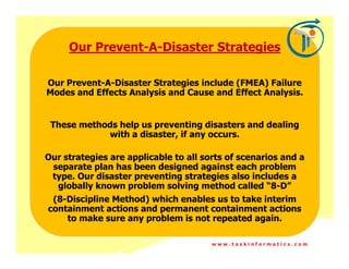 Our Prevent-A-Disaster Strategies
         Prevent-

Our Prevent-A-Disaster Strategies include (FMEA) Failure
Modes and Effects Analysis and Cause and Effect Analysis.


 These methods help us preventing disasters and dealing
            with a disaster, if any occurs.

Our strategies are applicable to all sorts of scenarios and a
 separate plan has been designed against each problem
 type. Our disaster preventing strategies also includes a
  globally known problem solving method called “8-D”
 (8-Discipline Method) which enables us to take interim
containment actions and permanent containment actions
    to make sure any problem is not repeated again.

                                       www.taskinformatics.com
 