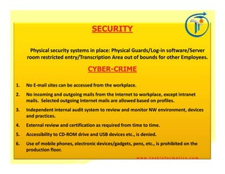 SECURITY

      Physical security systems in place: Physical Guards/Log-in software/Server
     room restricted entry/Transcription Area out of bounds for other Employees.

                                  CYBER-
                                  CYBER-CRIME

1.   No E-mail sites can be accessed from the workplace.
2.   No incoming and outgoing mails from the Internet to workplace, except intranet
     mails. Selected outgoing Internet mails are allowed based on profiles.
3.   Independent internal audit system to review and monitor NW environment, devices
     and practices.
4.   External review and certification as required from time to time.
5.   Accessibility to CD-ROM drive and USB devices etc., is denied.
6.   Use of mobile phones, electronic devices/gadgets, pens, etc., is prohibited on the
     production floor.
                                                           www.taskinformatics.com
 