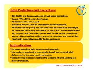 Data Protection and Encryption:
* 128-bit SSL and data encryption on all web-based applications.
* Secure FTP and VPN as per client’s need.
* All data is batched and logged.
* No data is removed from the premises by unauthorized users.
* All data is backed up daily and kept offsite in a secure location every night,
  as a means of redundancy and disaster recovery. Also, we are point-to-point
  RF connected with firewall for Internet with the ISP outside our premises.
* We are HIPAA compliant and have very strict procedures and rules for data
  handling by our employees and for backup procedures.


Authentication:
* Each user has unique login, power-on and passwords.
* Passwords are structured to meet standards such as minimum 8-digit
 alphanumeric with a case-sensitive character.
* Client information access is restricted to the team, which is handling the
 client’s transaction.

                                                      www.taskinformatics.com
 