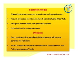 Security Holes:
Physical restrictions on access to work area and network center.

Firewall protection for internal network from the World Wide Web.

Enterprise-wide multiple virus protection system.

Controlled media usage/movement.

                            Privacy:
Every employee signs a confidentiality agreement with severe
penalties for violations.

Access to applications/databases defined on “need to know” and
“minimum necessary” basis.

                                            www.taskinformatics.com
 