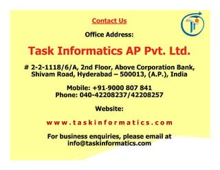 Contact Us

                 Office Address:

 Task Informatics AP Pvt. Ltd.
# 2-2-1118/6/A, 2nd Floor, Above Corporation Bank,
  Shivam Road, Hyderabad – 500013, (A.P.), India

            Mobile: +91‐9000 807 841
                       ‐
         Phone: 040-42208237/42208257

                     Website:

      www.taskinformatics.com

      For business enquiries, please email at
            info@taskinformatics.com
 