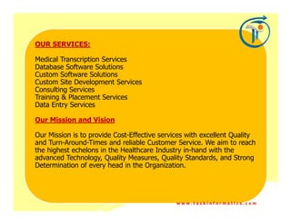 OUR SERVICES:

Medical Transcription Services
Database Software Solutions
Custom Software Solutions
Custom Site Development Services
Consulting Services
Training & Placement Services
Data Entry Services

Our Mission and Vision

Our Mission is to provide Cost-Effective services with excellent Quality
and Turn-Around-Times and reliable Customer Service. We aim to reach
the highest echelons in the Healthcare Industry in-hand with the
advanced Technology, Quality Measures, Quality Standards, and Strong
Determination of every head in the Organization.




                                              www.taskinformatics.com
 