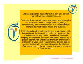 Only an expert like Task Informatics can take care of
           your software development needs.

Custom software development corresponds to a complex
    process that includes conceptualization, design,
 development, and implementation of a solution that is
     intended to meet unique needs of a business.

Evidently, only a team of experienced professionals with
 knowledge of the impending challenge can devise the
    solution that suitably meets the need all the while
keeping the expenses minimum. Our team, headed by a
 project coordinator, undertakes thorough analysis and
 evaluation of your exact requirements, devises plan in
  communication with you, and elaborates the strategy
before embarking on the process of developing a custom
                     software solution.



                                 www.taskinformatics.com
 