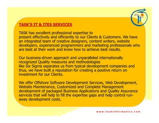 TASK’S IT & ITES SERVICES

TASK has excellent professional expertise to
present effectively and efficiently to our Clients & Customers. We have
an integrated team of creative designers, content writers, website
developers, experienced programmers and marketing professionals who
are best at their work and know how to achieve best results.

Our business-driven approach and unparalleled internationally
recognized Quality measures and methodologies
like Six Sigma separates us from typical development companies and
thus, we have built a reputation for creating a positive return on
investment for our Clients.

We offer Offshore Software Development Services, Web Development,
Website Maintenance, Customized and Complete Management
development of packaged Business Applications and Quality Assurance
services that will help to fill the expertise gaps and help control run-
away development costs.


                                               www.taskinformatics.com
 