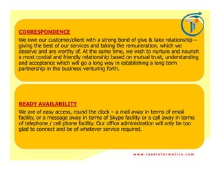 CORRESPONDENCE
We own our customer/client with a strong bond of give & take relationship –
giving the best of our services and taking the remuneration, which we
deserve and are worthy of. At the same time, we wish to nurture and nourish
a most cordial and friendly relationship based on mutual trust, understanding
and acceptance which will go a long way in establishing a long term
partnership in the business venturing forth.




READY AVAILABILITY
We are of easy access, round the clock – a mail away in terms of email
facility, or a message away in terms of Skype facility or a call away in terms
of telephone / cell phone facility. Our office administration will only be too
glad to connect and be of whatever service required.



                                                  www.taskinformatics.com
 
