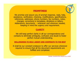 PROMPTNESS

 We promise and assure you of prompt response, reply, help,
assistance, verification, checking, modifications, specifications,
 references, addresses, phone numbers, fax numbers, notes,
    changes, corrections in templates, dictations or letters,
 Addendums, documents - whenever and wherever needed,
        keeping in mind the urgency and requirement.

                           CLARITY

   We will keep perfect clarity in all our correspondence and
 contacts to eliminate ambiguity, confusion and doubt to foster
                 perfect mutual understanding.

 WILLINGNESS TO HELP, ASSIST AND COOPERATE TO THE BEST

It shall be our constant endeavor to offer our services whenever
    required to ensure that all the document requirements are
                     fulfilled and completed.


                                           www.taskinformatics.com
 