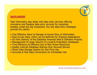 DATA ENTRY

Task Informatics also deals with data entry services offering
innovative and flawless data entry services for corporate,
besides, small and big companies. Our key data entry strategies
provide the clients:

•   Cost Effective Ways to Manage In-house Flow of Information
•   Easy-to-Use Data, which can be Referred for Practical Applications
•   On time Delivery of the Database Powered Web & Software Projects
•   Management of Large Volume of Crucial & Proprietary Databases
•   Time Efficiency & Effective Use of Man Power Resources
•   Quality Internet Database Sharing Over Secured Servers
•   Smart Data Storage System for Any-Time Use
•   Accurate & Fast Data Conversions for Immediate Use




                                                www.taskinformatics.com
 