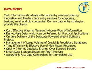 DATA ENTRY

Task Informatics also deals with data entry services offering
innovative and flawless data entry services for corporate,
besides, small and big companies. Our key data entry strategies
provide the clients:

• Cost Effective Ways to Manage In-house Flow of Information
• Easy-to-Use Data, which can be Referred for Practical Applications
• On time Delivery of the Database Powered Web & Software
Projects
• Management of Large Volume of Crucial & Proprietary Databases
• Time Efficiency & Effective Use of Man Power Resources
• Quality Internet Database Sharing Over Secured Servers
• Smart Data Storage System for Any-Time Use
• Accurate & Fast Data Conversions for Immediate Use



                                          www.taskinformatics.com
 