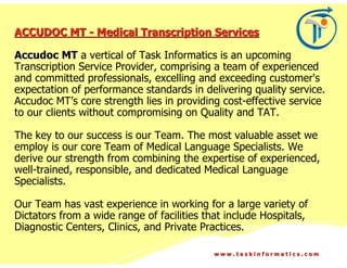 ACCUDOC MT - Medical Transcription Services

Accudoc MT a vertical of Task Informatics is an upcoming
Transcription Service Provider, comprising a team of experienced
and committed professionals, excelling and exceeding customer's
expectation of performance standards in delivering quality service.
Accudoc MT’s core strength lies in providing cost-effective service
to our clients without compromising on Quality and TAT.

The key to our success is our Team. The most valuable asset we
employ is our core Team of Medical Language Specialists. We
derive our strength from combining the expertise of experienced,
well-trained, responsible, and dedicated Medical Language
Specialists.

Our Team has vast experience in working for a large variety of
Dictators from a wide range of facilities that include Hospitals,
Diagnostic Centers, Clinics, and Private Practices.

                                            www.taskinformatics.com
 