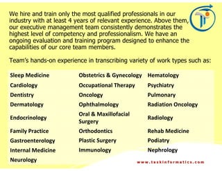 We hire and train only the most qualified professionals in our
industry with at least 4 years of relevant experience. Above them,
our executive management team consistently demonstrates the
highest level of competency and professionalism. We have an
ongoing evaluation and training program designed to enhance the
capabilities of our core team members.

Team’s hands-on experience in transcribing variety of work types such as:

Sleep Medicine           Obstetrics & Gynecology Hematology
Cardiology               Occupational Therapy      Psychiatry
Dentistry                Oncology                  Pulmonary
Dermatology              Ophthalmology             Radiation Oncology
                         Oral & Maxillofacial
Endocrinology                                      Radiology
                         Surgery
Family Practice          Orthodontics              Rehab Medicine
Gastroenterology         Plastic Surgery           Podiatry
Internal Medicine        Immunology                Nephrology
Neurology                                       www.taskinformatics.com
 