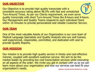 OUR OBJECTIVE
Our Objective is to provide high quality transcripts with a
consistent accuracy rating above 98.5% with fast and unmatched
Turn-Around Times. As per our Clients requirement, we even serve
quality transcripts with short Turn-Around Times like 8-hours and 4-hours.
Our Management and Quality Teams respond to each individual Client
within 10 minutes to provide personalized and reliable Customer Service.

OUR TEAM

One of the most valuable Assets of our Organization is our core team of
Medical Language Specialists and Quality Analysts who are well trained,
well experienced, responsible, committed, and dedicated with zeal to
provide Quality Reports.

OUR MISSION

Our mission is to provide high quality service in timely and cost-effective
manner, coupled with excellent customer service. We aim to be the
market leader by providing low cost transcription services while executing
on all aspects of the order. We invite you get in contact with us so we can
learn more about your organization and how our services can best fit your
organization's needs.                             www.taskinformatics.com
 