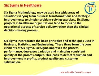 Six Sigma in Healthcare
Six Sigma Methodology may be used in a wide array of
situations varying from business transformations and strategic
improvements to simpler problem-solving exercises. Six Sigma
projects in healthcare organizations tend to focus on the
operational aspects of service delivery rather than the clinical
decision-making process.


Six Sigma incorporates the basic principles and techniques used in
Business, Statistics, and Engineering. These three form the core
elements of Six Sigma. Six Sigma improves the process
performance, decreases variation and maintains consistent
quality of the process output. This leads to defect reduction and
improvement in profits, product quality and customer
satisfaction.

                                          www.taskinformatics.com
 
