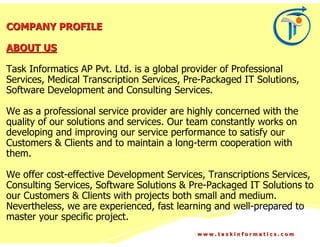 COMPANY PROFILE

ABOUT US

Task Informatics AP Pvt. Ltd. is a global provider of Professional
Services, Medical Transcription Services, Pre-Packaged IT Solutions,
Software Development and Consulting Services.

We as a professional service provider are highly concerned with the
quality of our solutions and services. Our team constantly works on
developing and improving our service performance to satisfy our
Customers & Clients and to maintain a long-term cooperation with
them.

We offer cost-effective Development Services, Transcriptions Services,
Consulting Services, Software Solutions & Pre-Packaged IT Solutions to
our Customers & Clients with projects both small and medium.
Nevertheless, we are experienced, fast learning and well-prepared to
master your specific project.
                                            www.taskinformatics.com
 