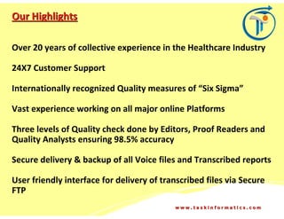 Our Highlights

Over 20 years of collective experience in the Healthcare Industry

24X7 Customer Support

Internationally recognized Quality measures of “Six Sigma”

Vast experience working on all major online Platforms

Three levels of Quality check done by Editors, Proof Readers and
Quality Analysts ensuring 98.5% accuracy

Secure delivery & backup of all Voice files and Transcribed reports

User friendly interface for delivery of transcribed files via Secure
FTP
                                           www.taskinformatics.com
 