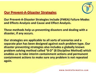 Our Prevent-A-Disaster Strategies
Our Prevent-A-Disaster Strategies include (FMEA) Failure Modes
and Effects Analysis and Cause and Effect Analysis.

These methods help us preventing disasters and dealing with a
disaster, if any occurs.

Our strategies are applicable to all sorts of scenarios and a
separate plan has been designed against each problem type. Our
disaster preventing strategies also includes a globally known
problem solving method called “8-D” (8 Discipline Method) which
enables us to take interim containment actions and permanent
containment actions to make sure any problem is not repeated
again.

                                        www.taskinformatics.com
 