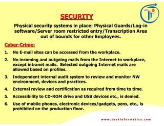 SECURITY
     Physical security systems in place: Physical Guards/Log-in
     software/Server room restricted entry/Transcription Area
                 out of bounds for other Employees.
Cyber-Crime:
1.   No E-mail sites can be accessed from the workplace.
2.   No incoming and outgoing mails from the Internet to workplace,
     except intranet mails. Selected outgoing Internet mails are
     allowed based on profiles.
3.   Independent internal audit system to review and monitor NW
     environment, devices and practices.
4.   External review and certification as required from time to time.
5.   Accessibility to CD-ROM drive and USB devices etc., is denied.
6.   Use of mobile phones, electronic devices/gadgets, pens, etc., is
     prohibited on the production floor.

                                                www.taskinformatics.com
 