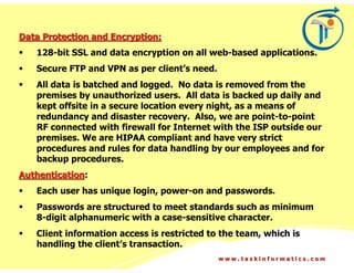 Data Protection and Encryption:
   128-bit SSL and data encryption on all web-based applications.
   Secure FTP and VPN as per client’s need.
   All data is batched and logged. No data is removed from the
   premises by unauthorized users. All data is backed up daily and
   kept offsite in a secure location every night, as a means of
   redundancy and disaster recovery. Also, we are point-to-point
   RF connected with firewall for Internet with the ISP outside our
   premises. We are HIPAA compliant and have very strict
   procedures and rules for data handling by our employees and for
   backup procedures.
Authentication:
   Each user has unique login, power-on and passwords.
   Passwords are structured to meet standards such as minimum
   8-digit alphanumeric with a case-sensitive character.
   Client information access is restricted to the team, which is
   handling the client’s transaction.
                                              www.taskinformatics.com
 