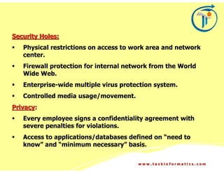 Security Holes:
   Physical restrictions on access to work area and network
   center.
   Firewall protection for internal network from the World
   Wide Web.
   Enterprise-wide multiple virus protection system.
   Controlled media usage/movement.
Privacy:
   Every employee signs a confidentiality agreement with
   severe penalties for violations.
   Access to applications/databases defined on “need to
   know” and “minimum necessary” basis.

                                       www.taskinformatics.com
 