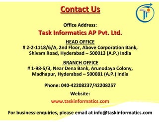Contact Us
                        Office Address:
             Task Informatics AP Pvt. Ltd.
                        HEAD OFFICE
      # 2-2-1118/6/A, 2nd Floor, Above Corporation Bank,
         Shivam Road, Hyderabad – 500013 (A.P.) India
                        BRANCH OFFICE
        # 1-98-5/3, Near Dena Bank, Arunodaya Colony,
          Madhapur, Hyderabad – 500081 (A.P.) India

                Phone: 040-42208237/42208257
                          Website:
                   www.taskinformatics.com

For business enquiries, please email at info@taskinformatics.com
 