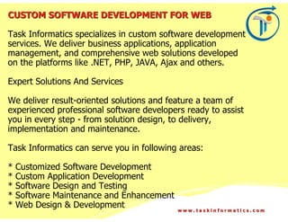 CUSTOM SOFTWARE DEVELOPMENT FOR WEB

Task Informatics specializes in custom software development
services. We deliver business applications, application
management, and comprehensive web solutions developed
on the platforms like .NET, PHP, JAVA, Ajax and others.

Expert Solutions And Services

We deliver result-oriented solutions and feature a team of
experienced professional software developers ready to assist
you in every step - from solution design, to delivery,
implementation and maintenance.

Task Informatics can serve you in following areas:

*   Customized Software Development
*   Custom Application Development
*   Software Design and Testing
*   Software Maintenance and Enhancement
*   Web Design & Development               www.taskinformatics.com
 