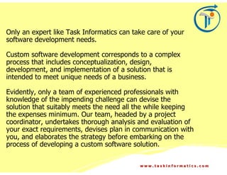 Only an expert like Task Informatics can take care of your
software development needs.

Custom software development corresponds to a complex
process that includes conceptualization, design,
development, and implementation of a solution that is
intended to meet unique needs of a business.

Evidently, only a team of experienced professionals with
knowledge of the impending challenge can devise the
solution that suitably meets the need all the while keeping
the expenses minimum. Our team, headed by a project
coordinator, undertakes thorough analysis and evaluation of
your exact requirements, devises plan in communication with
you, and elaborates the strategy before embarking on the
process of developing a custom software solution.

                                           www.taskinformatics.com
 