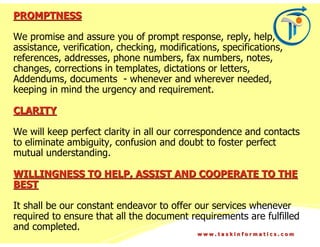 PROMPTNESS

We promise and assure you of prompt response, reply, help,
assistance, verification, checking, modifications, specifications,
references, addresses, phone numbers, fax numbers, notes,
changes, corrections in templates, dictations or letters,
Addendums, documents - whenever and wherever needed,
keeping in mind the urgency and requirement.

CLARITY

We will keep perfect clarity in all our correspondence and contacts
to eliminate ambiguity, confusion and doubt to foster perfect
mutual understanding.

WILLINGNESS TO HELP, ASSIST AND COOPERATE TO THE
BEST

It shall be our constant endeavor to offer our services whenever
required to ensure that all the document requirements are fulfilled
and completed.
                                             www.taskinformatics.com
 
