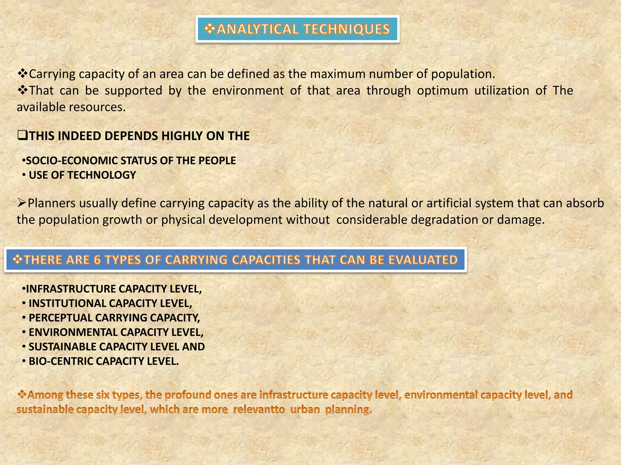 Carrying capacity of an area can be defined as the maximum number of population.
That can be supported by the environment of that area through optimum utilization of The
available resources.
THIS INDEED DEPENDS HIGHLY ON THE
•SOCIO‐ECONOMIC STATUS OF THE PEOPLE
• USE OF TECHNOLOGY
Planners usually define carrying capacity as the ability of the natural or artificial system that can absorb
the population growth or physical development without considerable degradation or damage.
•INFRASTRUCTURE CAPACITY LEVEL,
• INSTITUTIONAL CAPACITY LEVEL,
• PERCEPTUAL CARRYING CAPACITY,
• ENVIRONMENTAL CAPACITY LEVEL,
• SUSTAINABLE CAPACITY LEVEL AND
• BIO‐CENTRIC CAPACITY LEVEL.
 