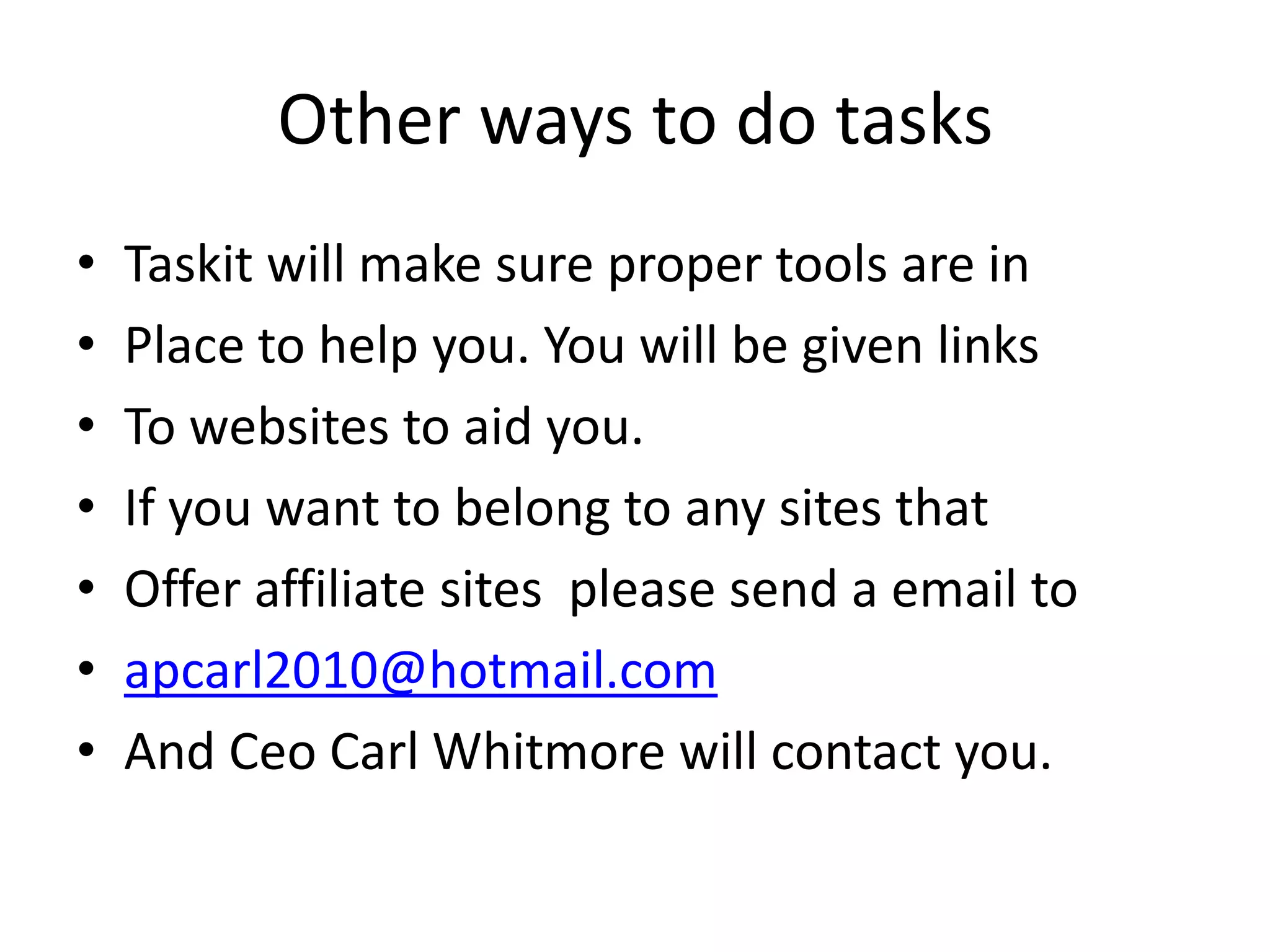 Other ways to do tasksTaskit will make sure proper tools are inPlace to help you. You will be given linksTo websites to aid you. If you want to belong to any sites thatOffer affiliate sites  please send a email toapcarl2010@hotmail.comAnd Ceo Carl Whitmore will contact you.