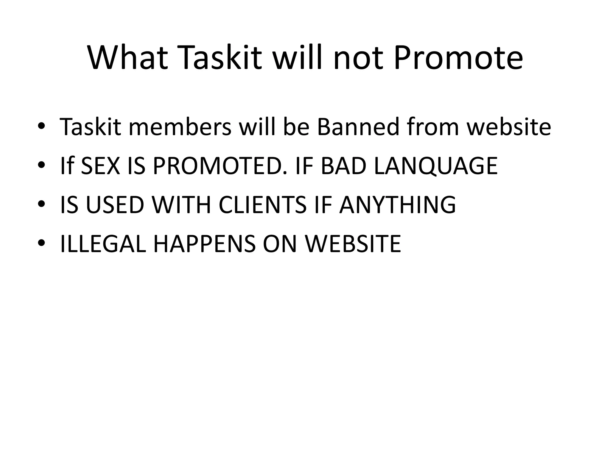 What Taskit will not PromoteTaskit members will be Banned from websiteIf SEX IS PROMOTED. IF BAD LANQUAGEIS USED WITH CLIENTS IF ANYTHING ILLEGAL HAPPENS ON WEBSITE