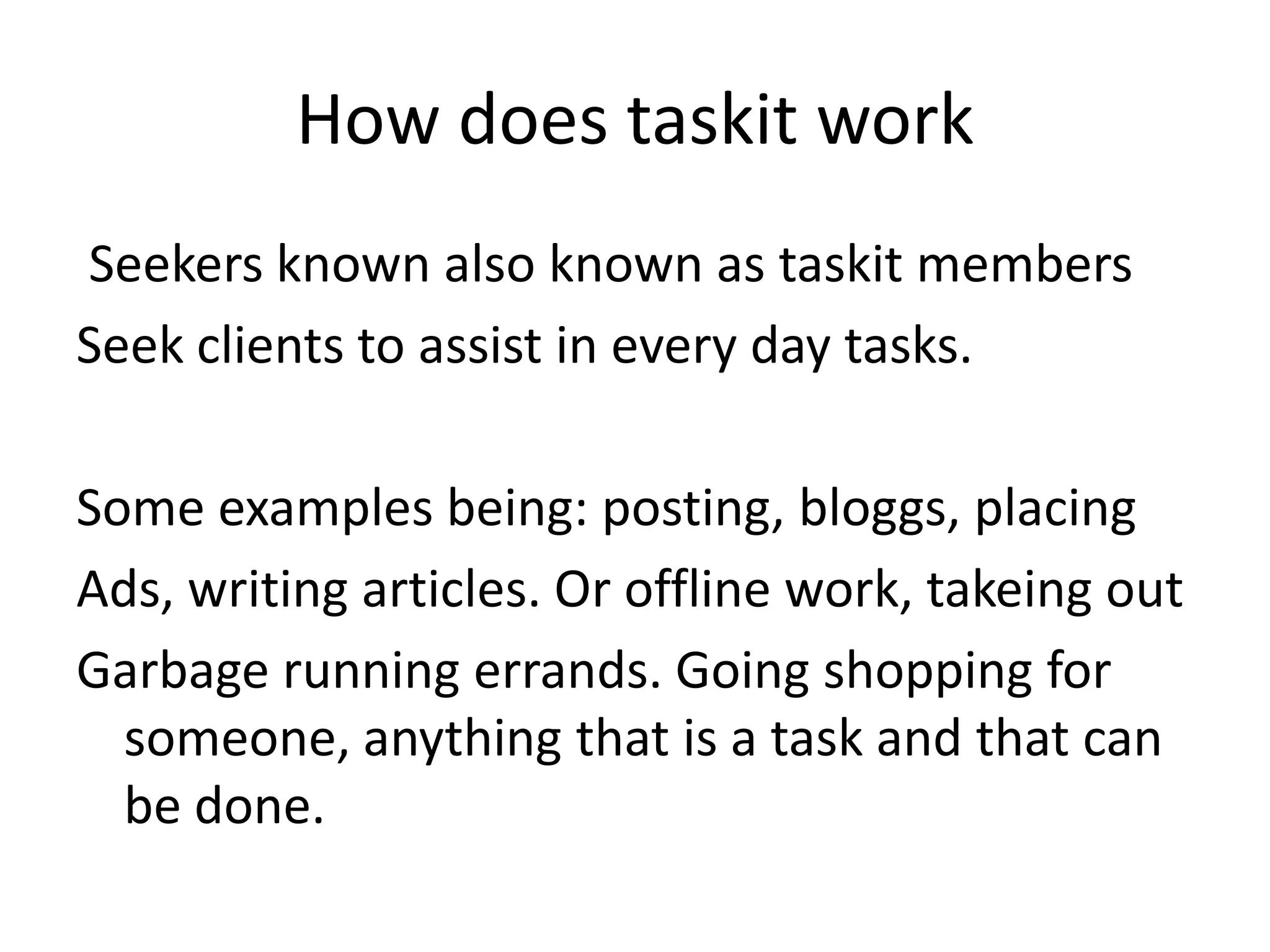 How does taskitworkSeekers known also known as taskit membersSeek clients to assist in every day tasks.Some examples being: posting, bloggs, placingAds, writing articles. Or offline work, takeing outGarbage running errands. Going shopping for someone, anything that is a task and that can be done.  
