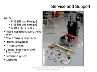Service and Support
ACES II

• F-16 (US and Foreign)
• F-15 (US and Foreign)
• A-10, F-22, B-1, B-2
• Phase inspection, every three
years
• New Recovery Sequencer
• Structural Upgrade
• IR Access Panel
• General Seat Repair and
Assessment
• Parachute System
• CAD/PAD
Proprietary information. Not to be distributed
without consent of Task Aerospace

 