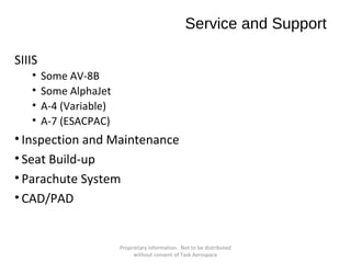 Service and Support
SIIIS
•
•
•
•

Some AV-8B
Some AlphaJet
A-4 (Variable)
A-7 (ESACPAC)

• Inspection and Maintenance
• Seat Build-up
• Parachute System
• CAD/PAD

Proprietary information. Not to be distributed
without consent of Task Aerospace

 