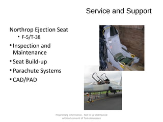 Service and Support
Northrop Ejection Seat
• F-5/T-38

• Inspection and
Maintenance
• Seat Build-up
• Parachute Systems
• CAD/PAD

Proprietary information. Not to be distributed
without consent of Task Aerospace

 