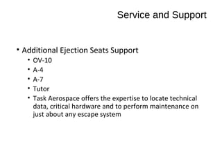 Service and Support
• Additional Ejection Seats Support
•
•
•
•
•

OV-10
A-4
A-7
Tutor
Task Aerospace offers the expertise to locate technical
data, critical hardware and to perform maintenance on
just about any escape system

 