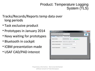 Product: Temperature Logging
System (TLS)

Tracks/Records/Reports temp data over
long periods
• Task exclusive product
• Prototypes in January 2014
• Navy waiting for prototypes
• Bluetooth in cockpit
• ICBM presentation made
• USAF CAD/PAD interest

Proprietary information. Not to be distributed
without consent of Task Aerospace

 