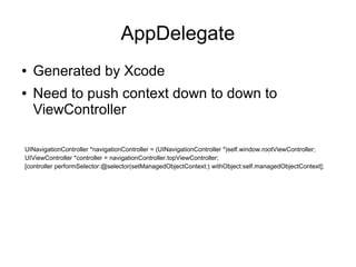 AppDelegate
●   Generated by Xcode
●   Need to push context down to down to
    ViewController

UINavigationController *navigationController = (UINavigationController *)self.window.rootViewController;
UIViewController *controller = navigationController.topViewController;
[controller performSelector:@selector(setManagedObjectContext:) withObject:self.managedObjectContext];
 