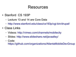 Resources
●   Stanford CS 193P
    –   Lecture 13 and 14 are Core Data
    –   http://www.stanford.edu/class/cs193p/cgi-bin/drupal/
●   Class Links
    –   Videos: http://vimeo.com/channels/mobilecity
    –   Slides: http://www.slideshare.net/javaalley/
    –   Code:
        https://github.com/organizations/AtlantaMobileDevGroup
 
