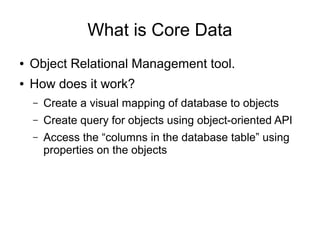 What is Core Data
●   Object Relational Management tool.
●   How does it work?
    –   Create a visual mapping of database to objects
    –   Create query for objects using object-oriented API
    –   Access the “columns in the database table” using
        properties on the objects
 