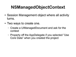 NSManagedObjectContext
●   Session Management object where all activity
    turns.
●   Two ways to create one.
    –   Create a UIManagedDocument and ask for the
        context
    –   Property off the AppDelegate if you selected “Use
        Core Data” when you created the project
 