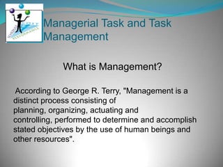 Managerial Task and Task
        Management

             What is Management?

According to George R. Terry, "Management is a
distinct process consisting of
planning, organizing, actuating and
controlling, performed to determine and accomplish
stated objectives by the use of human beings and
other resources".
 