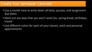 Create Your Semester Calendar
• Use a month view to write down all tests, quizzes, and assignment
due dates
• Mark out any days that you won’t work (ex. spring break, birthdays,
travel)
• Use different colors for each of your classes, work and personal
appointments
 