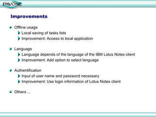 Improvements Offline usage Local saving of tasks lists Improvement: Access to local application Language Language depends of the language of the IBM Lotus Notes client Improvement: Add option to select language Authentification Input of user name and password necessary Improvement: Use login information of Lotus Notes client Others ... 