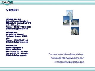 For more information please visit our  homepage  http://www.pavone.com and  http://www.pavonelive.com Contact PAVONE Ltd, UK  School House, Hackforth  BEDALE, N. Yorks. DL8 1PE United Kingdom Phone: +44 (0) 1748 811527 E-Mail: info@pavone.com PAVONE Inc. 13 NW 13th Avenue Portland, Oregon 97209 USA Phone: +1.503.754.3144 E-Mail: info@pavone.com PAVONE AG Technologiepark 9 33100 Paderborn Tel.: +49 52 51 / 31 02-0 Fax: +49 52 51 / 31 02-99 E-Mail: info@pavone.de 