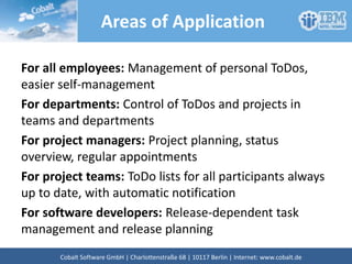 Areas of Application
For all employees: Management of personal ToDos,
easier self-management
For departments: Control of ToDos and projects in
teams and departments
For project managers: Project planning, status
overview, regular appointments
For project teams: ToDo lists for all participants always
up to date, with automatic notification
For software developers: Release-dependent task
management and release planning
Cobalt Software GmbH | Französische Str. 12 | 10117 Berlin | Internet: www.cobalt.de
 